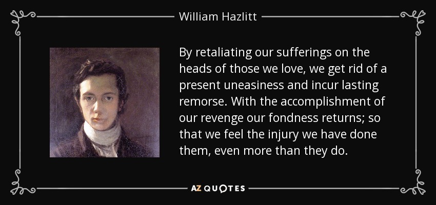 By retaliating our sufferings on the heads of those we love, we get rid of a present uneasiness and incur lasting remorse. With the accomplishment of our revenge our fondness returns; so that we feel the injury we have done them, even more than they do. - William Hazlitt