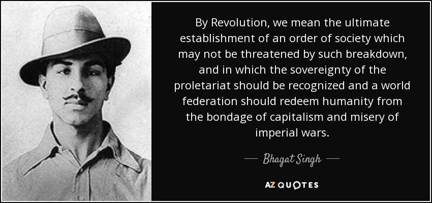 By Revolution, we mean the ultimate establishment of an order of society which may not be threatened by such breakdown, and in which the sovereignty of the proletariat should be recognized and a world federation should redeem humanity from the bondage of capitalism and misery of imperial wars. - Bhagat Singh