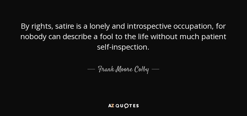 By rights, satire is a lonely and introspective occupation, for nobody can describe a fool to the life without much patient self-inspection. - Frank Moore Colby