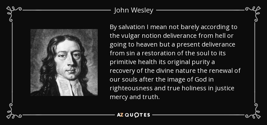 By salvation I mean not barely according to the vulgar notion deliverance from hell or going to heaven but a present deliverance from sin a restoration of the soul to its primitive health its original purity a recovery of the divine nature the renewal of our souls after the image of God in righteousness and true holiness in justice mercy and truth. - John Wesley