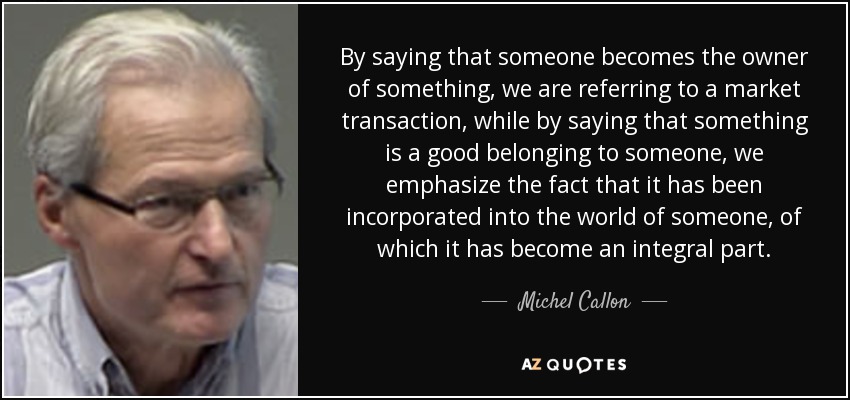 By saying that someone becomes the owner of something, we are referring to a market transaction, while by saying that something is a good belonging to someone, we emphasize the fact that it has been incorporated into the world of someone, of which it has become an integral part. - Michel Callon