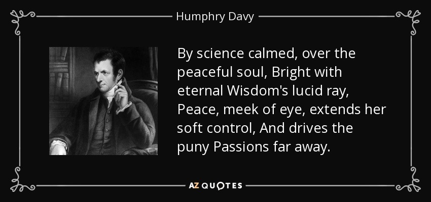 By science calmed, over the peaceful soul, Bright with eternal Wisdom's lucid ray, Peace, meek of eye, extends her soft control, And drives the puny Passions far away. - Humphry Davy