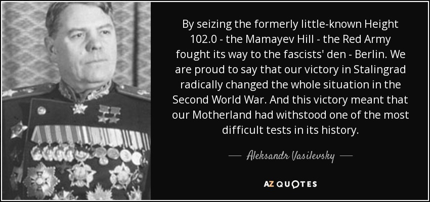 By seizing the formerly little-known Height 102.0 - the Mamayev Hill - the Red Army fought its way to the fascists' den - Berlin. We are proud to say that our victory in Stalingrad radically changed the whole situation in the Second World War. And this victory meant that our Motherland had withstood one of the most difficult tests in its history. - Aleksandr Vasilevsky