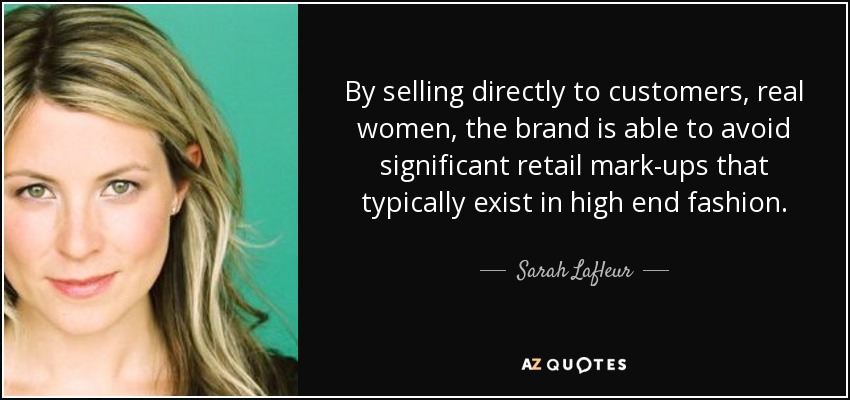 By selling directly to customers, real women, the brand is able to avoid significant retail mark-ups that typically exist in high end fashion. - Sarah Lafleur