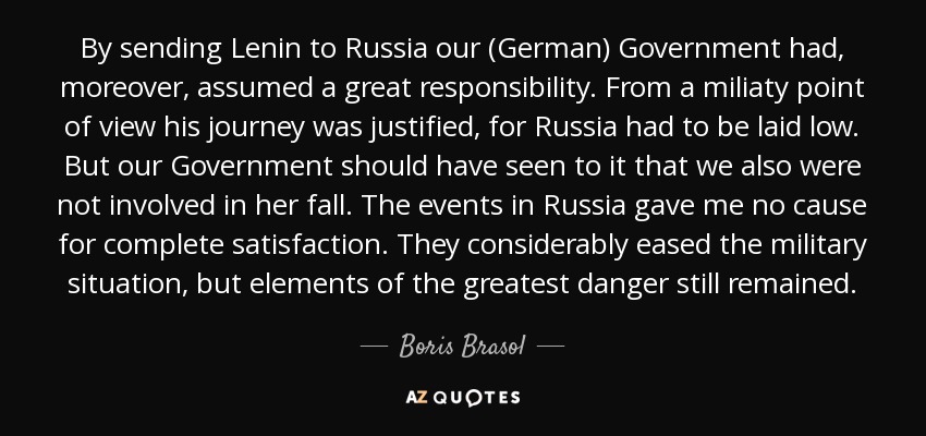 By sending Lenin to Russia our (German) Government had, moreover, assumed a great responsibility. From a miliaty point of view his journey was justified, for Russia had to be laid low. But our Government should have seen to it that we also were not involved in her fall. The events in Russia gave me no cause for complete satisfaction. They considerably eased the military situation, but elements of the greatest danger still remained. - Boris Brasol