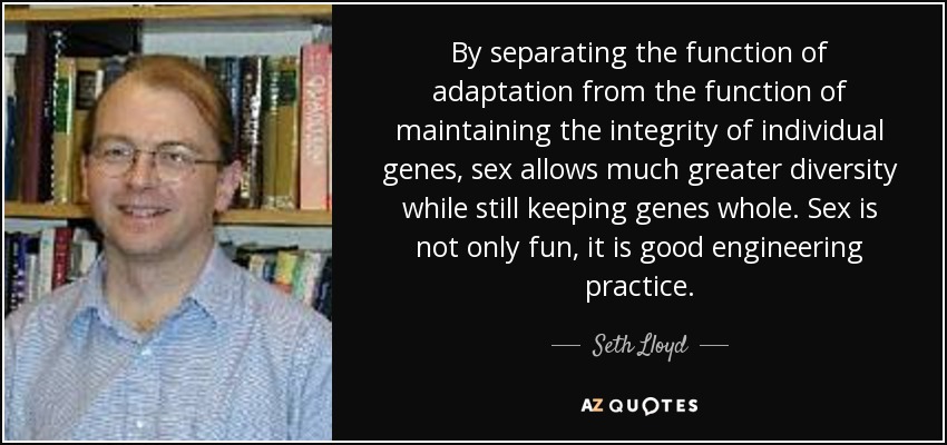 By separating the function of adaptation from the function of maintaining the integrity of individual genes, sex allows much greater diversity while still keeping genes whole. Sex is not only fun, it is good engineering practice. - Seth Lloyd