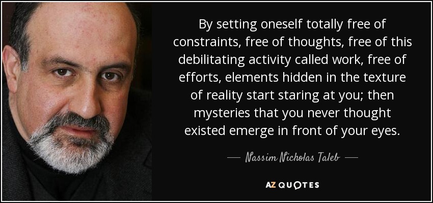 By setting oneself totally free of constraints, free of thoughts, free of this debilitating activity called work, free of efforts, elements hidden in the texture of reality start staring at you; then mysteries that you never thought existed emerge in front of your eyes. - Nassim Nicholas Taleb