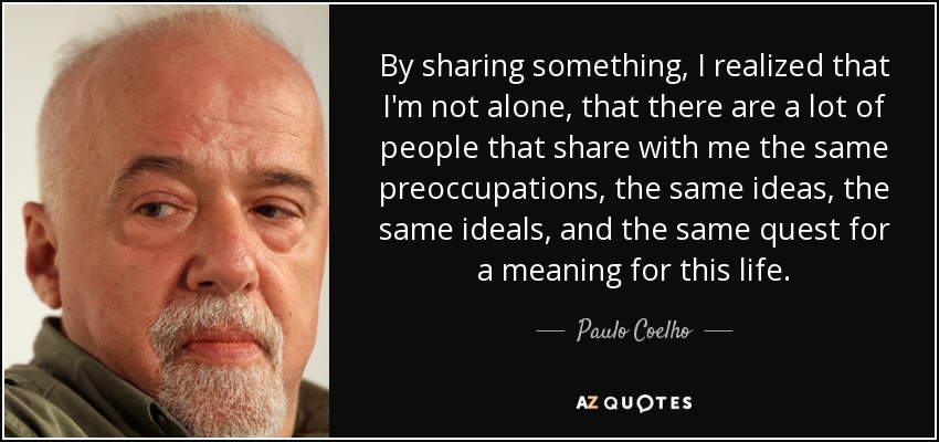 By sharing something, I realized that I'm not alone, that there are a lot of people that share with me the same preoccupations, the same ideas, the same ideals, and the same quest for a meaning for this life. - Paulo Coelho