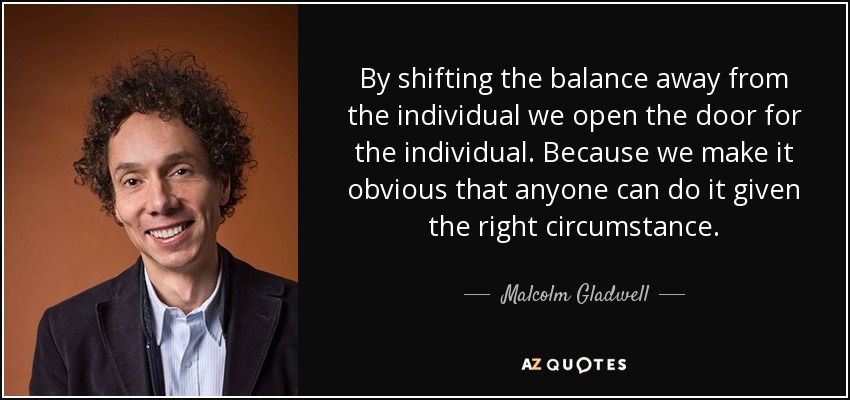 By shifting the balance away from the individual we open the door for the individual. Because we make it obvious that anyone can do it given the right circumstance. - Malcolm Gladwell