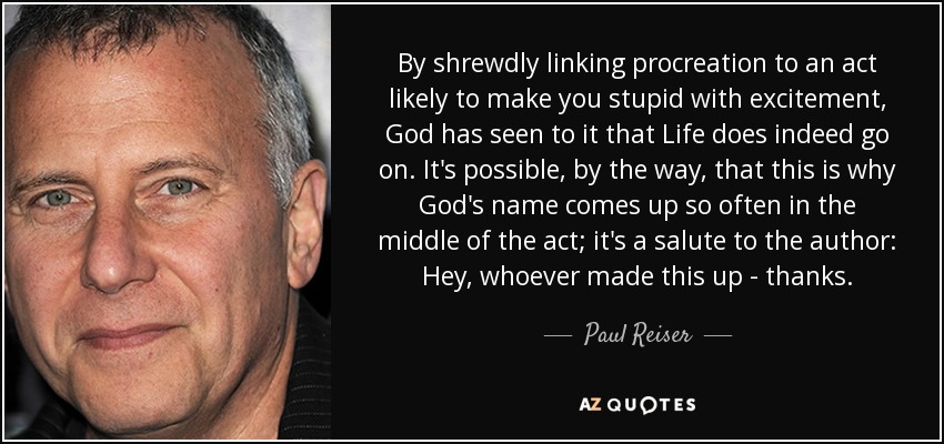 By shrewdly linking procreation to an act likely to make you stupid with excitement, God has seen to it that Life does indeed go on. It's possible, by the way, that this is why God's name comes up so often in the middle of the act; it's a salute to the author: Hey, whoever made this up - thanks. - Paul Reiser