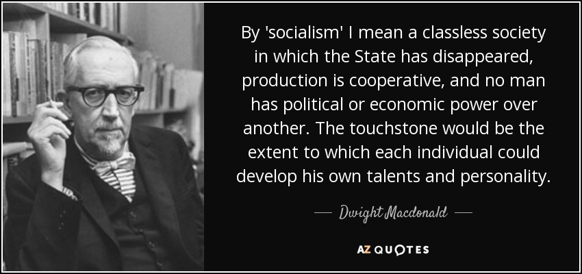 By 'socialism' I mean a classless society in which the State has disappeared, production is cooperative, and no man has political or economic power over another. The touchstone would be the extent to which each individual could develop his own talents and personality. - Dwight Macdonald