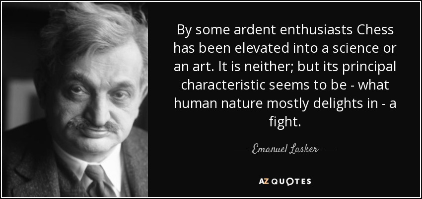 By some ardent enthusiasts Chess has been elevated into a science or an art. It is neither; but its principal characteristic seems to be - what human nature mostly delights in - a fight. - Emanuel Lasker