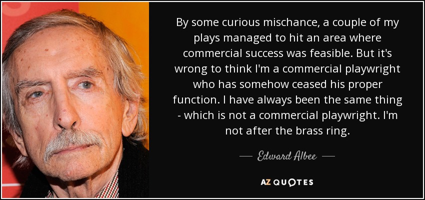 By some curious mischance, a couple of my plays managed to hit an area where commercial success was feasible. But it's wrong to think I'm a commercial playwright who has somehow ceased his proper function. I have always been the same thing - which is not a commercial playwright. I'm not after the brass ring. - Edward Albee