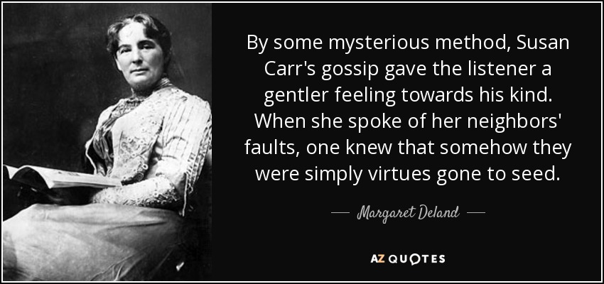 By some mysterious method, Susan Carr's gossip gave the listener a gentler feeling towards his kind. When she spoke of her neighbors' faults, one knew that somehow they were simply virtues gone to seed. - Margaret Deland