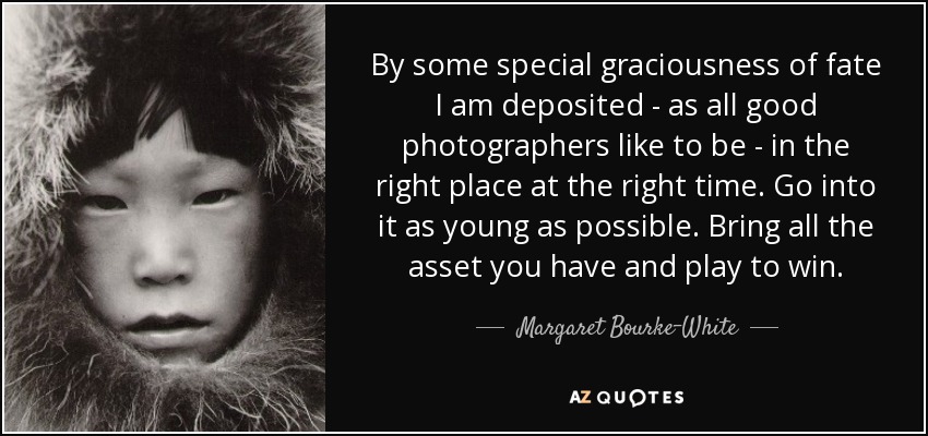 By some special graciousness of fate I am deposited - as all good photographers like to be - in the right place at the right time. Go into it as young as possible. Bring all the asset you have and play to win. - Margaret Bourke-White