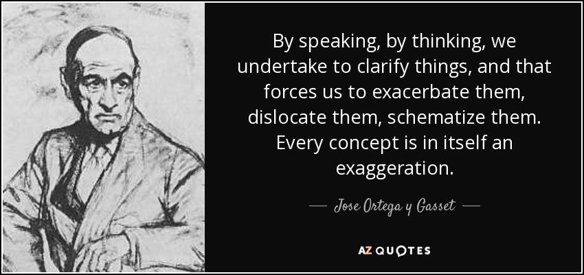 By speaking, by thinking, we undertake to clarify things, and that forces us to exacerbate them, dislocate them, schematize them. Every concept is in itself an exaggeration. - Jose Ortega y Gasset