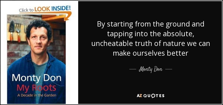 By starting from the ground and tapping into the absolute, uncheatable truth of nature we can make ourselves better - Monty Don