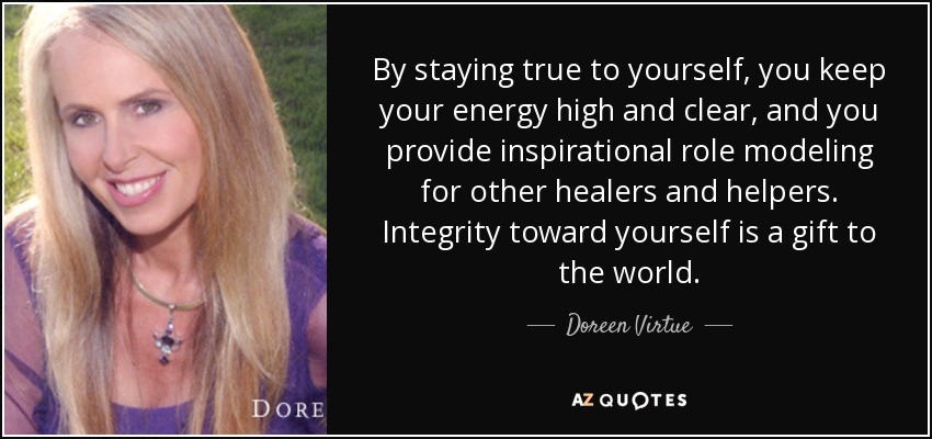By staying true to yourself, you keep your energy high and clear, and you provide inspirational role modeling for other healers and helpers. Integrity toward yourself is a gift to the world. - Doreen Virtue