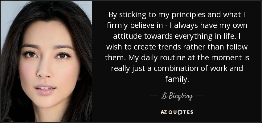 By sticking to my principles and what I firmly believe in - I always have my own attitude towards everything in life. I wish to create trends rather than follow them. My daily routine at the moment is really just a combination of work and family. - Li Bingbing