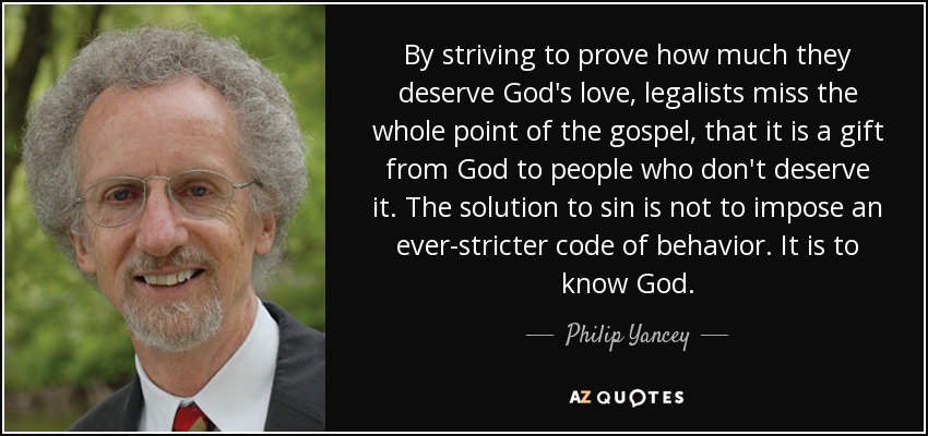 By striving to prove how much they deserve God's love, legalists miss the whole point of the gospel, that it is a gift from God to people who don't deserve it. The solution to sin is not to impose an ever-stricter code of behavior. It is to know God. - Philip Yancey