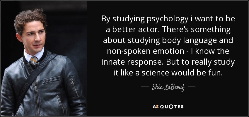 By studying psychology i want to be a better actor. There's something about studying body language and non-spoken emotion - I know the innate response. But to really study it like a science would be fun. - Shia LaBeouf