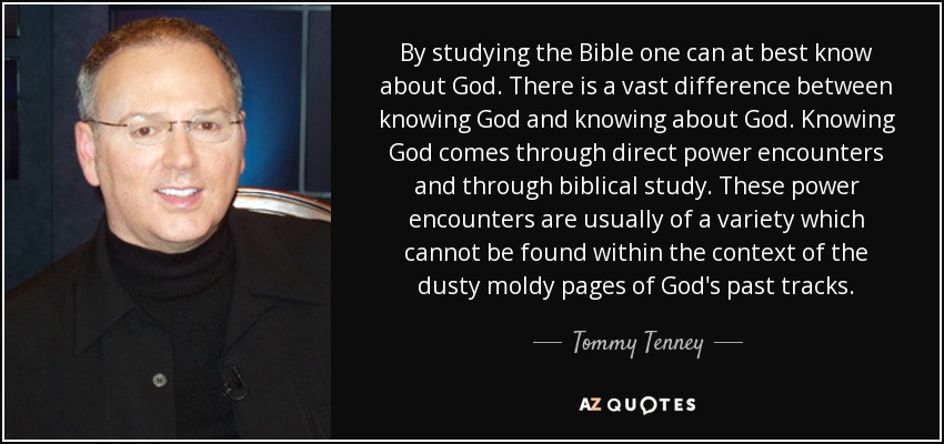By studying the Bible one can at best know about God. There is a vast difference between knowing God and knowing about God. Knowing God comes through direct power encounters and through biblical study. These power encounters are usually of a variety which cannot be found within the context of the dusty moldy pages of God's past tracks. - Tommy Tenney