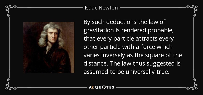 By such deductions the law of gravitation is rendered probable, that every particle attracts every other particle with a force which varies inversely as the square of the distance. The law thus suggested is assumed to be universally true. - Isaac Newton