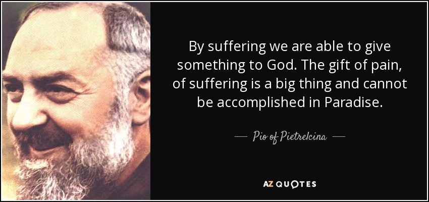 By suffering we are able to give something to God. The gift of pain, of suffering is a big thing and cannot be accomplished in Paradise. - Pio of Pietrelcina
