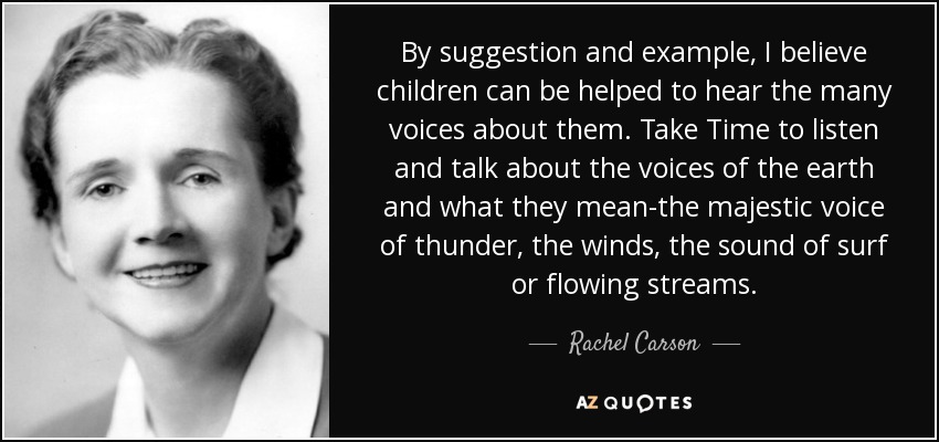 By suggestion and example, I believe children can be helped to hear the many voices about them. Take Time to listen and talk about the voices of the earth and what they mean-the majestic voice of thunder, the winds, the sound of surf or flowing streams. - Rachel Carson