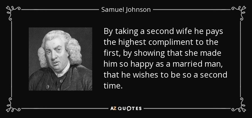 By taking a second wife he pays the highest compliment to the first, by showing that she made him so happy as a married man, that he wishes to be so a second time. - Samuel Johnson