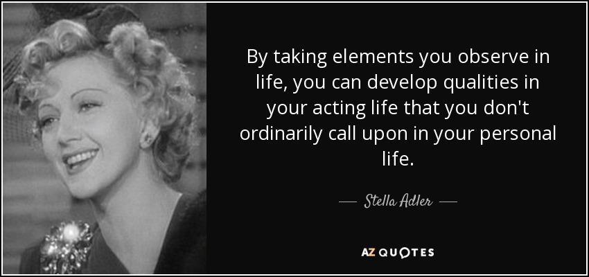 By taking elements you observe in life, you can develop qualities in your acting life that you don't ordinarily call upon in your personal life. - Stella Adler