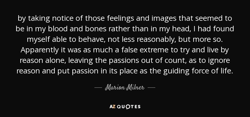 by taking notice of those feelings and images that seemed to be in my blood and bones rather than in my head, I had found myself able to behave, not less reasonably, but more so. Apparently it was as much a false extreme to try and live by reason alone, leaving the passions out of count, as to ignore reason and put passion in its place as the guiding force of life. - Marion Milner