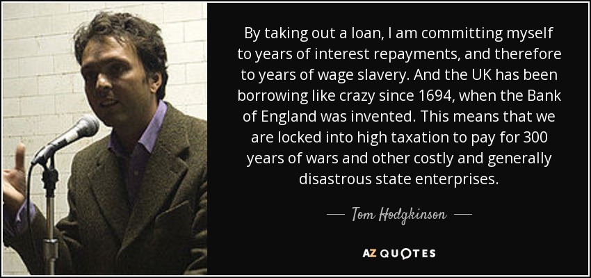 By taking out a loan, I am committing myself to years of interest repayments, and therefore to years of wage slavery. And the UK has been borrowing like crazy since 1694, when the Bank of England was invented. This means that we are locked into high taxation to pay for 300 years of wars and other costly and generally disastrous state enterprises. - Tom Hodgkinson