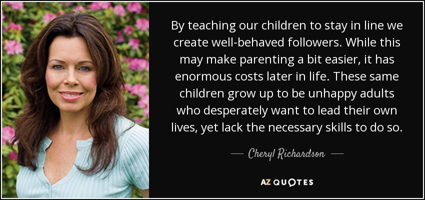 By teaching our children to stay in line we create well-behaved followers. While this may make parenting a bit easier, it has enormous costs later in life. These same children grow up to be unhappy adults who desperately want to lead their own lives, yet lack the necessary skills to do so. - Cheryl Richardson