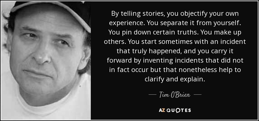 By telling stories, you objectify your own experience. You separate it from yourself. You pin down certain truths. You make up others. You start sometimes with an incident that truly happened, and you carry it forward by inventing incidents that did not in fact occur but that nonetheless help to clarify and explain. - Tim O'Brien