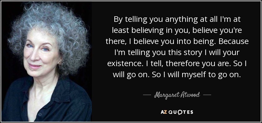 By telling you anything at all I'm at least believing in you, believe you're there, I believe you into being. Because I'm telling you this story I will your existence. I tell, therefore you are. So I will go on. So I will myself to go on. - Margaret Atwood