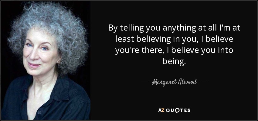 By telling you anything at all I'm at least believing in you, I believe you're there, I believe you into being. - Margaret Atwood