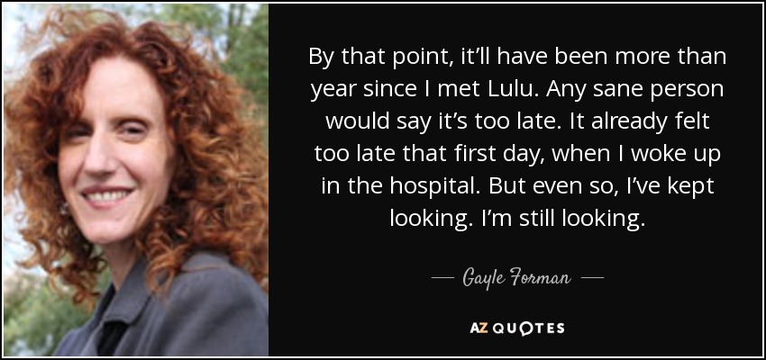 By that point, it’ll have been more than year since I met Lulu. Any sane person would say it’s too late. It already felt too late that first day, when I woke up in the hospital. But even so, I’ve kept looking. I’m still looking. - Gayle Forman