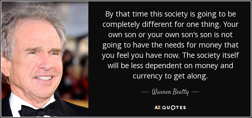 By that time this society is going to be completely different for one thing. Your own son or your own son's son is not going to have the needs for money that you feel you have now. The society itself will be less dependent on money and currency to get along. - Warren Beatty