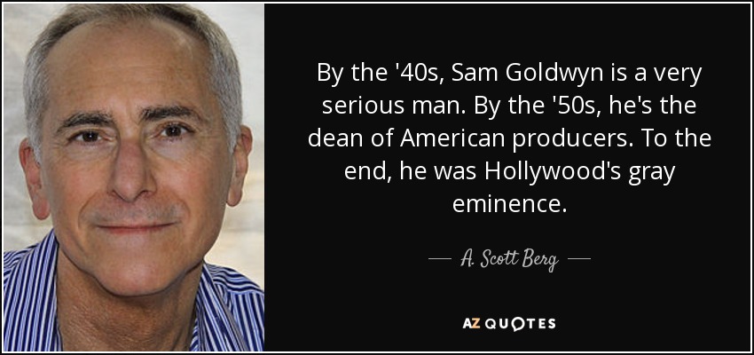 By the '40s, Sam Goldwyn is a very serious man. By the '50s, he's the dean of American producers. To the end, he was Hollywood's gray eminence. - A. Scott Berg
