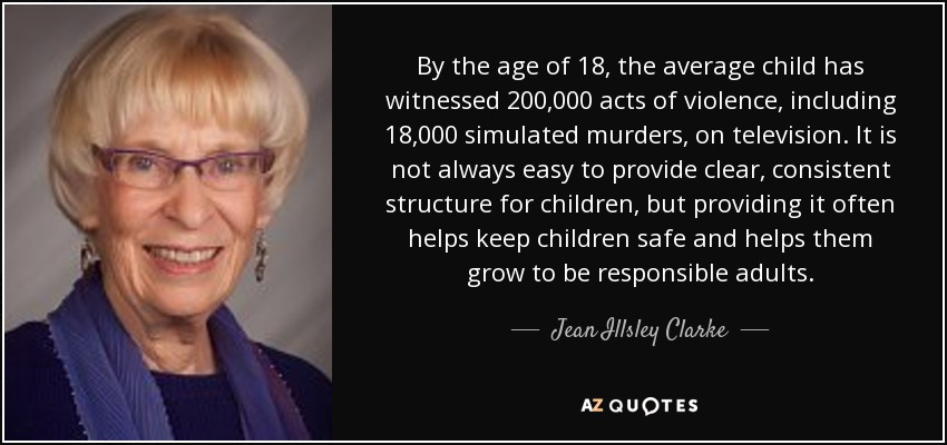 By the age of 18, the average child has witnessed 200,000 acts of violence, including 18,000 simulated murders, on television. It is not always easy to provide clear, consistent structure for children, but providing it often helps keep children safe and helps them grow to be responsible adults. - Jean Illsley Clarke