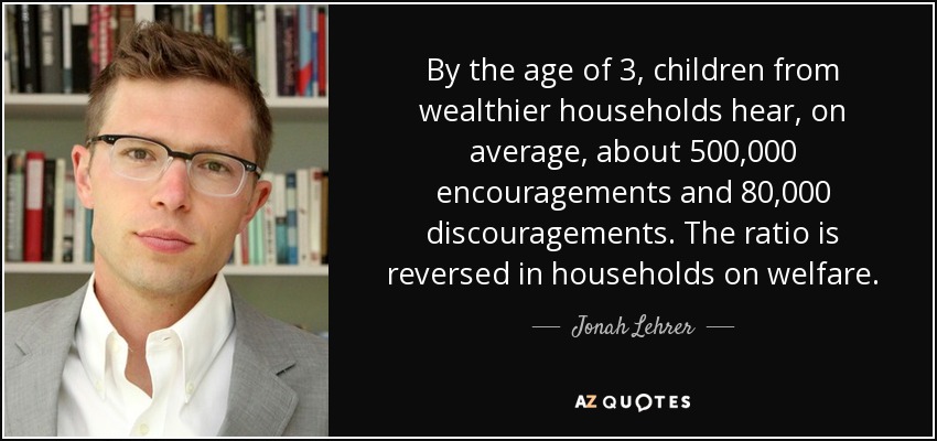 By the age of 3, children from wealthier households hear, on average, about 500,000 encouragements and 80,000 discouragements. The ratio is reversed in households on welfare. - Jonah Lehrer