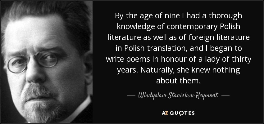 By the age of nine I had a thorough knowledge of contemporary Polish literature as well as of foreign literature in Polish translation, and I began to write poems in honour of a lady of thirty years. Naturally, she knew nothing about them. - Wladyslaw Stanislaw Reymont