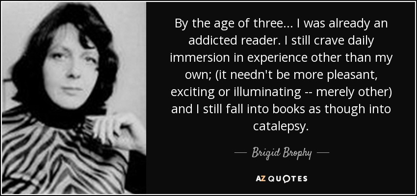 By the age of three ... I was already an addicted reader. I still crave daily immersion in experience other than my own; (it needn't be more pleasant, exciting or illuminating -- merely other) and I still fall into books as though into catalepsy. - Brigid Brophy