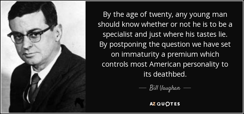 By the age of twenty, any young man should know whether or not he is to be a specialist and just where his tastes lie. By postponing the question we have set on immaturity a premium which controls most American personality to its deathbed. - Bill Vaughan