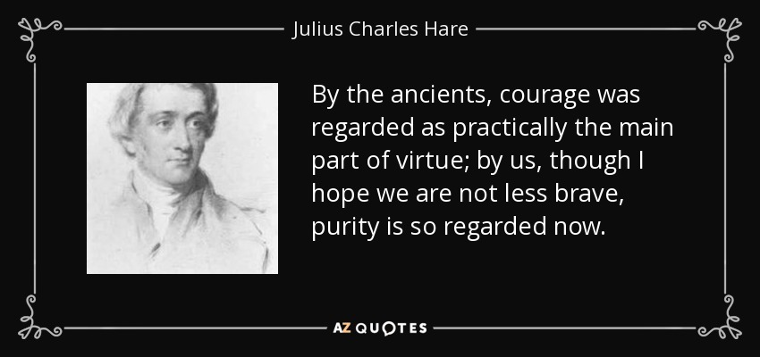 By the ancients, courage was regarded as practically the main part of virtue; by us, though I hope we are not less brave, purity is so regarded now. - Julius Charles Hare