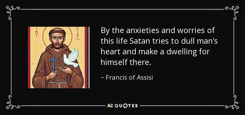 By the anxieties and worries of this life Satan tries to dull man's heart and make a dwelling for himself there. - Francis of Assisi