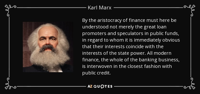 By the aristocracy of finance must here be understood not merely the great loan promoters and speculators in public funds, in regard to whom it is immediately obvious that their interests coincide with the interests of the state power. All modern finance, the whole of the banking business, is interwoven in the closest fashion with public credit. - Karl Marx