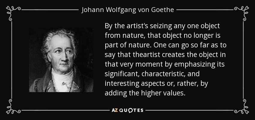 By the artist's seizing any one object from nature, that object no longer is part of nature. One can go so far as to say that theartist creates the object in that very moment by emphasizing its significant, characteristic, and interesting aspects or, rather, by adding the higher values. - Johann Wolfgang von Goethe