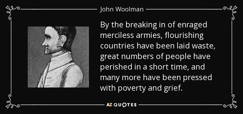 By the breaking in of enraged merciless armies, flourishing countries have been laid waste, great numbers of people have perished in a short time, and many more have been pressed with poverty and grief. - John Woolman